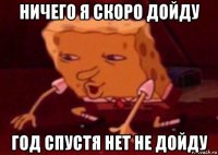 ничего я скоро дойду год спустя нет не дойду