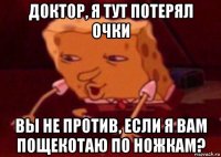 доктор, я тут потерял очки вы не против, если я вам пощекотаю по ножкам?