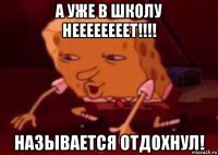 а уже в школу неееееееет!!!! называется отдохнул!