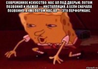 современное искусство: нас*ал под дверью, потом позвонил и убежал — инсталляция, а если сначала позвонил, а уже потом нас*ал — это перформанс. 