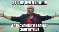 это не пендуль!!!!! а пендулище тебелище залетитише