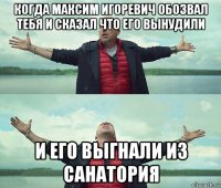 когда максим игоревич обозвал тебя и сказал что его вынудили и его выгнали из санатория