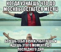 когда узнаешь что до москвы остаётся месяц берёшь себя в руки,работаешь и ждёшь этого момента до последнего дня