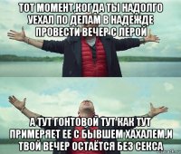 тот момент,когда ты надолго уехал по делам в надежде провести вечер с лерой а тут гонтовой тут как тут примеряет ее с бывшем хахалем,и твой вечер остаётся без секса