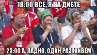 18:00 все, я на диете 23:00 а, ладно, один раз живём