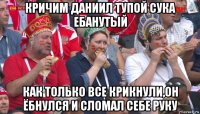 кричим даниил тупой сука ебанутый как только все крикнули,он ёбнулся и сломал себе руку