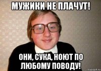 мужики не плачут! они, сука, ноют по любому поводу!