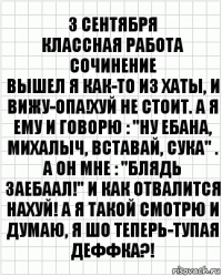 3 сентября
Классная Работа
Сочинение
Вышел я как-то из хаты, и вижу-опа!Хуй не стоит. А я ему и говорю : "Ну ебана, Михалыч, вставай, сука" . А он мне : "БЛЯДЬ ЗАЕБААЛ!" И как отвалится нахуй! А я такой смотрю и думаю, Я ШО ТЕПЕРЬ-ТУПАЯ ДЕФФКА?!