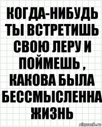 когда-нибудь ты встретишь свою Леру и поймешь , какова была бессмысленна жизнь