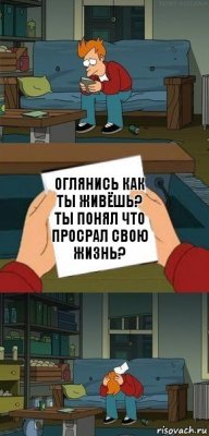 оглянись как ты живёшь? ты понял что просрал свою жизнь?