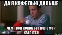 да я кофе пью дольше чем твоя honda без поломок катается