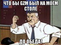 что бы gzm был на моём столе до обеда!