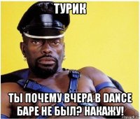 турик ты почему вчера в dance баре не был? накажу!