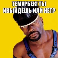 темурбек! ты ивыйдешь или нет? 