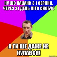 ну шо пацани з 1 серпня, через 31 день літо сйобує а ти ше даже не купався!