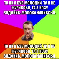 та як я був молодий, та я не журивсьи, та я козу видойив, молока напивсьи. та як я був молодий, та я не журивсьи, та я козу видойив, молока напивсьи.