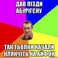 дав пізди абурігєну так тьолки начали клянчіть на айфон