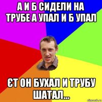 а и б сидели на трубе а упал и б упал єт он бухал и трубу шатал...