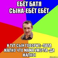 ебёт батя сына-ебёт ебёт и тут сын говорит: -папа жалко что мама умерла -да жалко(