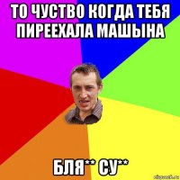 то чуство когда тебя пиреехала машына бля** су**