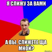 я слижу за вами а вы, слижете ща мной?