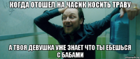 когда отошел на часик косить траву а твоя девушка уже знает что ты ебешься с бабами