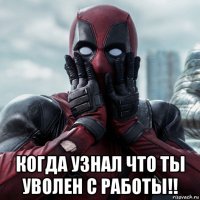  когда узнал что ты уволен с работы!!