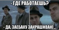 - где работаешь? - да, заебаку закрашиваю...