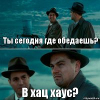 Ты сегодня где обедаешь? В хац хаус?