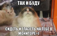 так и буду сидеть и глазеть на тебе в мониторе=)