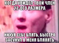 когда увидел твой член 22-ого размера нихуя себе блять, быстро засунул в меня бляяять