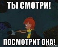 ты смотри! посмотрит она!