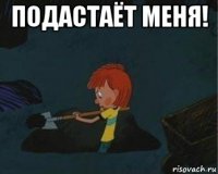 подастаёт меня! 