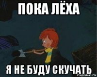 пока лёха я не буду скучать