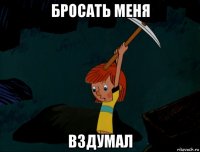 бросать меня вздумал