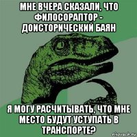 мне вчера сказали, что филосораптор - доисторический баян я могу расчитывать, что мне место будут уступать в транспорте?