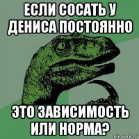 если сосать у дениса постоянно это зависимость или норма?