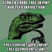 если t в слове t rex звучит как tea означает чай а rex означает царь значит т rex должен пить чай?