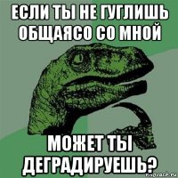 если ты не гуглишь общаясо со мной может ты деградируешь?