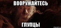 вооружайтесь глупцы