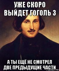 уже скоро выйдет гоголь 3 а ты ещё не смотрел две предыдущие части