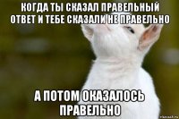 когда ты сказал правельный ответ и тебе сказали не правельно а потом оказалось правельно