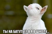  ты на батуты? а я в школу...