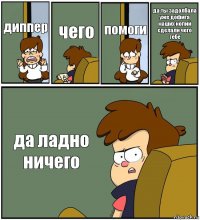 диппер чего помоги да ты задолбала уже дофига наших копий сделали чего тебе да ладно ничего