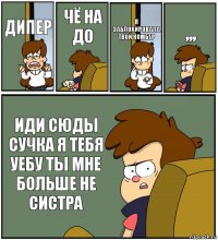 ДИПЕР ЧЁ НА ДО Я ЗАБЛОКИРОВАЛА ТВОЙ КОМБЕР ,,, ИДИ СЮДЫ СУЧКА Я ТЕБЯ УЕБУ ТЫ МНЕ БОЛЬШЕ НЕ СИСТРА