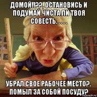 домой!!??, остановись и подумай чиста ли твоя совесть. . . . . убрал свое рабочее место?. помыл за собой посуду?