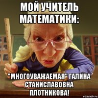мой учитель математики: "многоуважаемая" галина станиславовна плотникова!