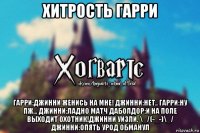 хитрость гарри гарри:джинни женись на мне! джинни:нет.. гарри:ну пж... джинни:ладно матч даболдор:и на поле выходит охотник!джинни уизли. \_/(-_-)\_/ джинни:опять урод обманул