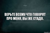 Верьте всему что говорят про меня, вы же стадо.