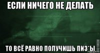 если ничего не делать то всё равно получишь пиз*ы